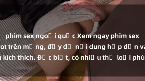 phim sex ngoại quốc Xem ngay phim sex mới nhất đang hot trên mạng, đầy đủ nội dung hấp dẫn và kích thích. Đặc biệt, có nhiều thể loại phù hợp cho mọi người.