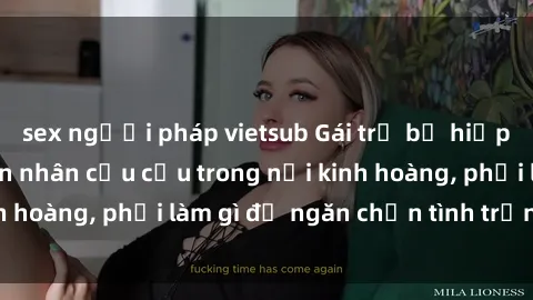 sex người pháp vietsub Gái trẻ bị hiếp dâm bạo lực: Nạn nhân cầu cứu trong nỗi kinh hoàng, phải làm gì để ngăn chặn tình trạng này?