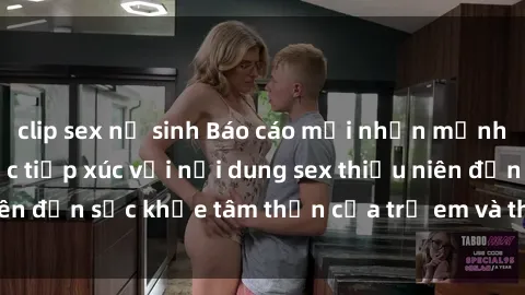 clip sex nữ sinh Báo cáo mới nhấn mạnh tác động của việc tiếp xúc với nội dung sex thiếu niên đến sức khỏe tâm thần của trẻ em và thanh thiếu niên