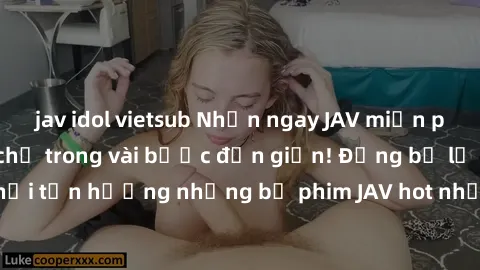 jav idol vietsub Nhận ngay JAV miễn phí chất lượng cao chỉ trong vài bước đơn giản! Đừng bỏ lỡ cơ hội tận hưởng những bộ phim JAV hot nhất mà không tốn một xu nào!