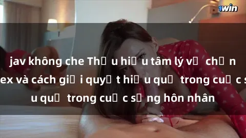 jav không che Thấu hiểu tâm lý vợ chồng về vấn đề sex và cách giải quyết hiệu quả trong cuộc sống hôn nhân