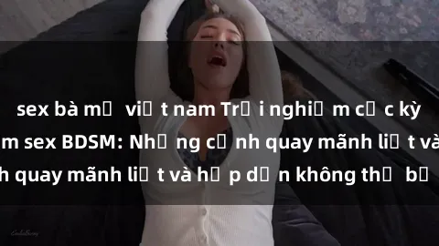 sex bà mẹ việt nam Trải nghiệm cực kỳ kích thích với phim sex BDSM: Những cảnh quay mãnh liệt và hấp dẫn không thể bỏ qua!