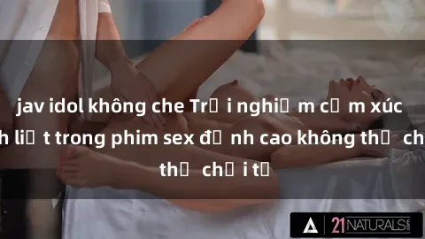 jav idol không che Trải nghiệm cảm xúc mãnh liệt trong phim sex đỉnh cao không thể chối từ