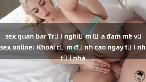 sex quán bar Trải nghiệm lửa đam mê với sex online: Khoái cảm đỉnh cao ngay tại nhà
