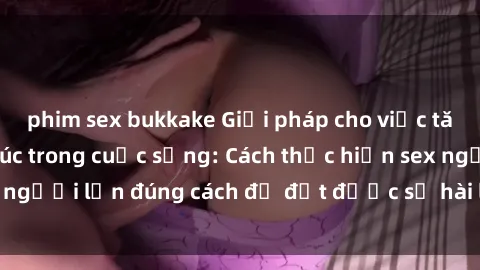 phim sex bukkake Giải pháp cho việc tăng cường hạnh phúc trong cuộc sống: Cách thực hiện sex người lớn đúng cách để đạt được sự hài lòng và thăng hoa