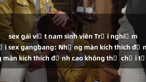 sex gái việt nam sinh viên Trải nghiệm cực kỳ hấp dẫn với sex gangbang: Những màn kích thích đỉnh cao không thể chối từ!