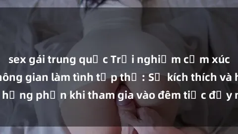 sex gái trung quốc Trải nghiệm cảm xúc mới mẻ trong không gian làm tình tập thể: Sự kích thích và hưng phấn khi tham gia vào đêm tiệc đầy náo nhiệt và đam mê.