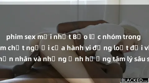 phim sex mới nhất Bạo lực nhóm trong sex: Mối nguy hiểm chết người của hành vi đồng loạt đối với nạn nhân và những ảnh hưởng tâm lý sâu sắc đến tâm trí của họ.