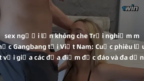 sex người lớn không che Trải nghiệm mới mẻ với hình thức Gangbang tại Việt Nam: Cuộc phiêu lưu tuyệt vời giữa các địa điểm độc đáo và đa dạng về đồng tính và luyến ái.