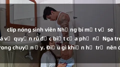 clip nóng sinh viên Những bí mật về sex gái Nga: Khám phá vẻ quyến rũ đặc biệt của phụ nữ Nga trong chuyện ấy. Điều gì khiến họ trở nên đặc biệt và hấp dẫn?
