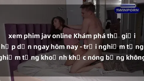 xem phim jav online Khám phá thế giới sex JAV không che hấp dẫn ngay hôm nay - trải nghiệm từng khoảnh khắc nóng bỏng không thể quên