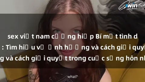 sex việt nam cưỡng hiếp Bí mật tình dục của bà nội trợ: Tìm hiểu về ảnh hưởng và cách giải quyết trong cuộc sống hôn nhân
