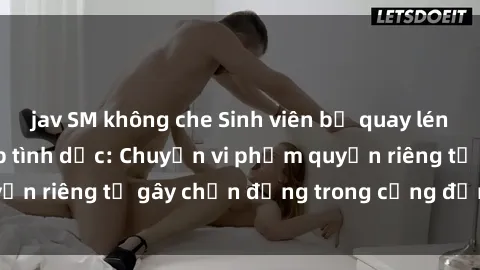 jav SM không che Sinh viên bị quay lén khi đang giao tiếp tình dục: Chuyện vi phạm quyền riêng tư gây chấn động trong cộng đồng học tập