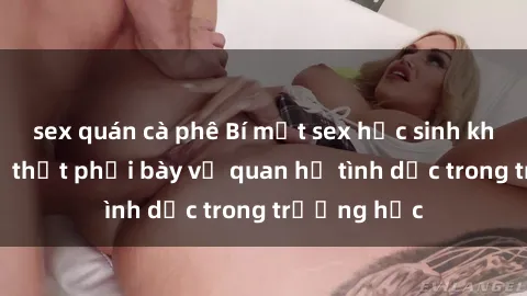 sex quán cà phê Bí mật sex học sinh không che: Sự thật phơi bày về quan hệ tình dục trong trường học