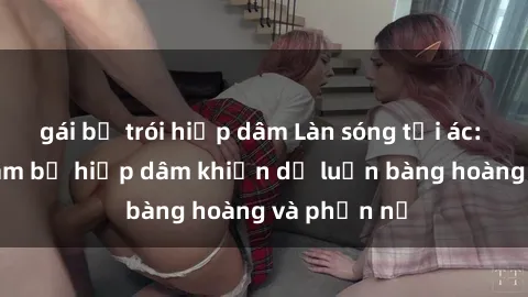 gái bị trói hiếp dâm Làn sóng tội ác: Sex Việt Nam bị hiếp dâm khiến dư luận bàng hoàng và phẫn nộ