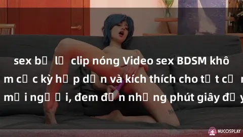 sex bị lộ clip nóng Video sex BDSM không che: Trải nghiệm cực kỳ hấp dẫn và kích thích cho tất cả mọi người, đem đến những phút giây đầy bất ngờ và thú vị!