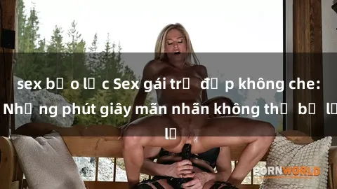sex bạo lực Sex gái trẻ đẹp không che: Những phút giây mãn nhãn không thể bỏ lỡ