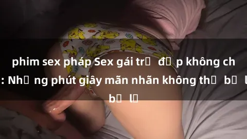 phim sex pháp Sex gái trẻ đẹp không che: Những phút giây mãn nhãn không thể bỏ lỡ