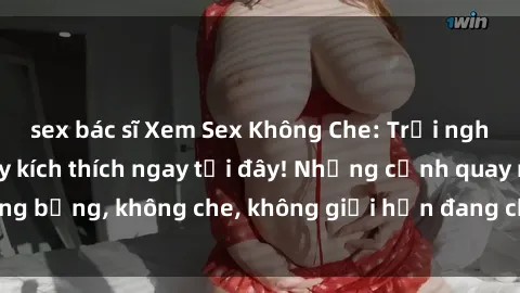 sex bác sĩ Xem Sex Không Che: Trải nghiệm mới lạ và đầy kích thích ngay tại đây! Những cảnh quay nóng bỏng, không che, không giới hạn đang chờ đón bạn. Đừng bỏ lỡ!