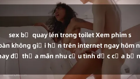 sex bị quay lén trong toilet Xem phim sex miễn phí hoàn toàn không giới hạn trên internet ngay hôm nay để thỏa mãn nhu cầu tình dục của bạn mà không tốn chi phí.