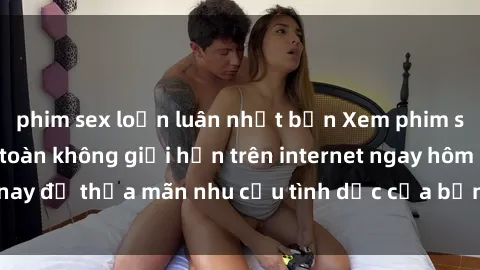 phim sex loạn luân nhật bản Xem phim sex miễn phí hoàn toàn không giới hạn trên internet ngay hôm nay để thỏa mãn nhu cầu tình dục của bạn mà không tốn chi phí.