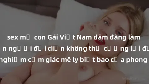 sex mẹ con Gái Việt Nam dâm đãng làm tình say đắm, khiến người đối diện không thể cưỡng lại được. Hãy trải nghiệm cảm giác mê ly biết bao của phong cách yêu đương đậm chất dân tộc!