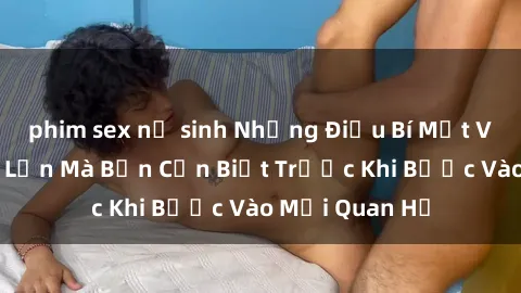 phim sex nữ sinh Những Điều Bí Mật Về Sex Người Lớn Mà Bạn Cần Biết Trước Khi Bước Vào Mối Quan Hệ