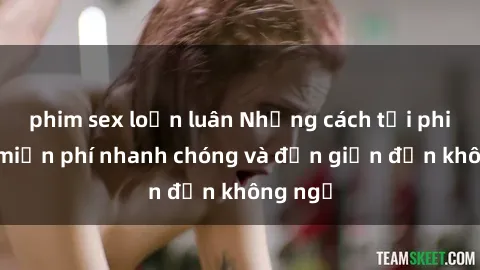 phim sex loạn luân Những cách tải phim sex miễn phí nhanh chóng và đơn giản đến không ngờ