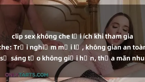 clip sex không che lợi ích khi tham gia sex online không che: Trải nghiệm mới lạ, không gian an toàn, sự sáng tạo không giới hạn, thỏa mãn nhu cầu tình dục của bạn.