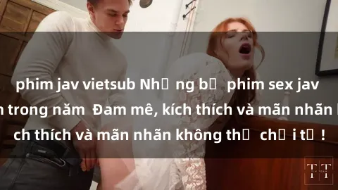 phim jav vietsub Những bộ phim sex jav đỉnh cao phải xem trong năm  Đam mê, kích thích và mãn nhãn không thể chối từ!