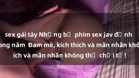 sex gái tây Những bộ phim sex jav đỉnh cao phải xem trong năm  Đam mê, kích thích và mãn nhãn không thể chối từ!