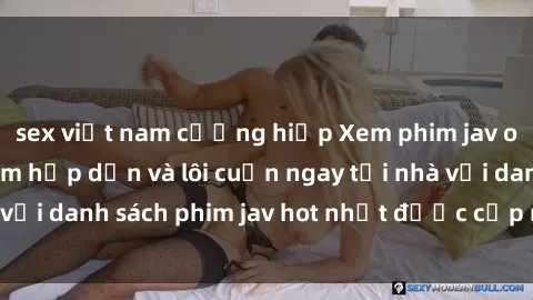sex việt nam cưỡng hiếp Xem phim jav online: trải nghiệm hấp dẫn và lôi cuốn ngay tại nhà với danh sách phim jav hot nhất được cập nhật liên tục.