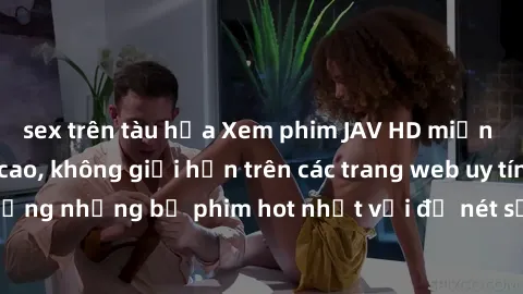 sex trên tàu hỏa Xem phim JAV HD miễn phí chất lượng cao, không giới hạn trên các trang web uy tín. Yên tâm tận hưởng những bộ phim hot nhất với độ nét sắc sảo, đẹp mắt ngay tại nhà. Hãy trải nghiệm n
