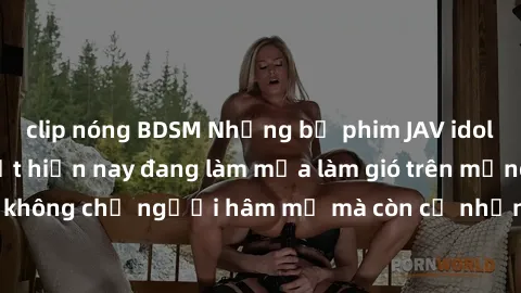 clip nóng BDSM Những bộ phim JAV idol không che hot nhất hiện nay đang làm mưa làm gió trên mạng, hấp dẫn không chỉ người hâm mộ mà còn cả những ai mới tìm hiểu về thể loại này!