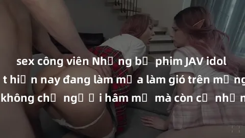 sex công viên Những bộ phim JAV idol không che hot nhất hiện nay đang làm mưa làm gió trên mạng, hấp dẫn không chỉ người hâm mộ mà còn cả những ai mới tìm hiểu về thể loại này!