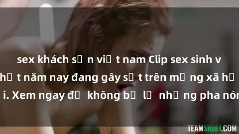 sex khách sạn việt nam Clip sex sinh viên mới nhất hot nhất năm nay đang gây sốt trên mạng xã hội. Xem ngay để không bỏ lỡ những pha nóng không thể bỏ qua!