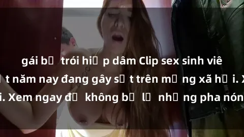 gái bị trói hiếp dâm Clip sex sinh viên mới nhất hot nhất năm nay đang gây sốt trên mạng xã hội. Xem ngay để không bỏ lỡ những pha nóng không thể bỏ qua!