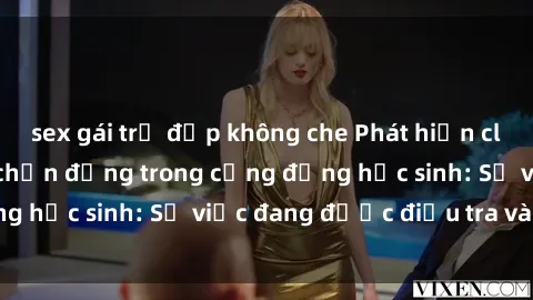sex gái trẻ đẹp không che Phát hiện clip sex nữ sinh gây chấn động trong cộng đồng học sinh: Sự việc đang được điều tra và xử lý