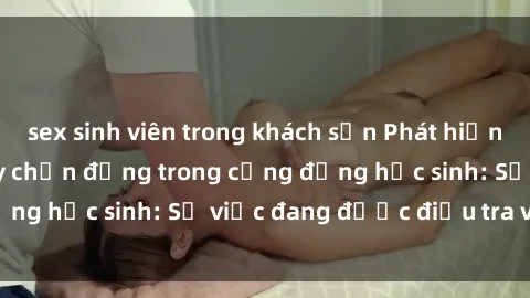 sex sinh viên trong khách sạn Phát hiện clip sex nữ sinh gây chấn động trong cộng đồng học sinh: Sự việc đang được điều tra và xử lý