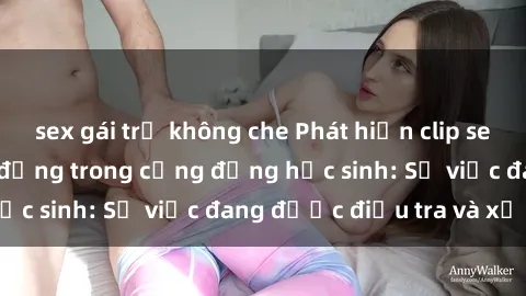 sex gái trẻ không che Phát hiện clip sex nữ sinh gây chấn động trong cộng đồng học sinh: Sự việc đang được điều tra và xử lý