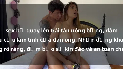 sex bị quay lén Gái tân nóng bỏng, dâm đãng thỏa mãn nhu cầu làm tình của đàn ông. Nhận dạng không rõ ràng, đảm bảo sự kín đáo và an toàn cho trải nghiệm tuyệt vời.