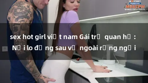 sex hot girl việt nam Gái trẻ quan hệ: Nỗi lo đằng sau vẻ ngoài rạng ngời