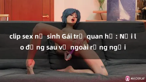 clip sex nữ sinh Gái trẻ quan hệ: Nỗi lo đằng sau vẻ ngoài rạng ngời