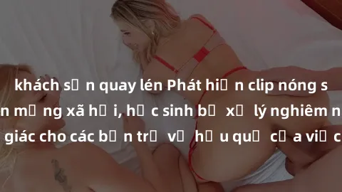 khách sạn quay lén Phát hiện clip nóng sinh viên gây sốt trên mạng xã hội, học sinh bị xử lý nghiêm ngặt. Đây là cảnh giác cho các bạn trẻ về hậu quả của việc chia sẻ thông tin trái phép trên internet