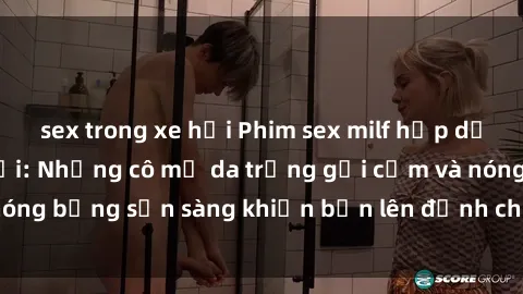 sex trong xe hơi Phim sex milf hấp dẫn nhất mọi thời đại: Những cô mẹ da trắng gợi cảm và nóng bỏng sẵn sàng khiến bạn lên đỉnh chỉ trong chớp mắt!