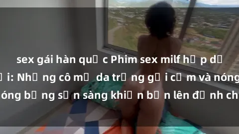 sex gái hàn quốc Phim sex milf hấp dẫn nhất mọi thời đại: Những cô mẹ da trắng gợi cảm và nóng bỏng sẵn sàng khiến bạn lên đỉnh chỉ trong chớp mắt!