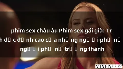 phim sex châu âu Phim sex gái già: Trải nghiệm tình dục đỉnh cao của những người phụ nữ trưởng thành