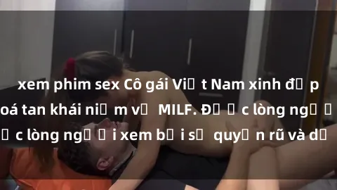 xem phim sex Cô gái Việt Nam xinh đẹp và gợi cảm làm xoá tan khái niệm về MILF. Được lòng người xem bởi sự quyến rũ và dễ thương.