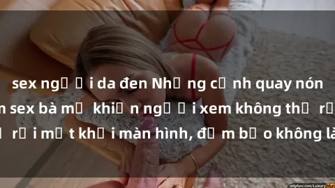 sex người da đen Những cảnh quay nóng bỏng trong phim sex bà mẹ khiến người xem không thể rời mắt khỏi màn hình, đảm bảo không làm bạn thất vọng!