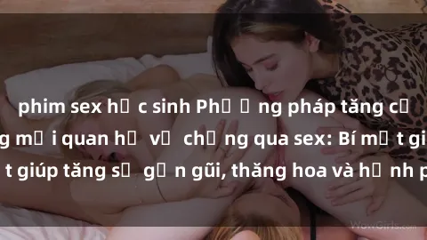 phim sex học sinh Phương pháp tăng cường gắn kết trong mối quan hệ vợ chồng qua sex: Bí mật giúp tăng sự gần gũi, thăng hoa và hạnh phúc cho cặp đôi